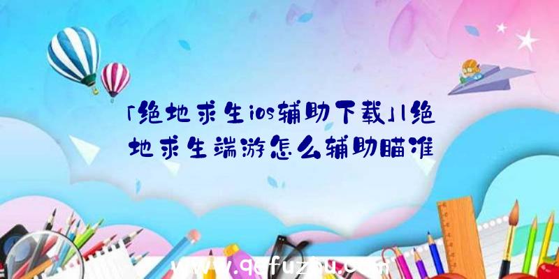 「绝地求生ios辅助下载」|绝地求生端游怎么辅助瞄准